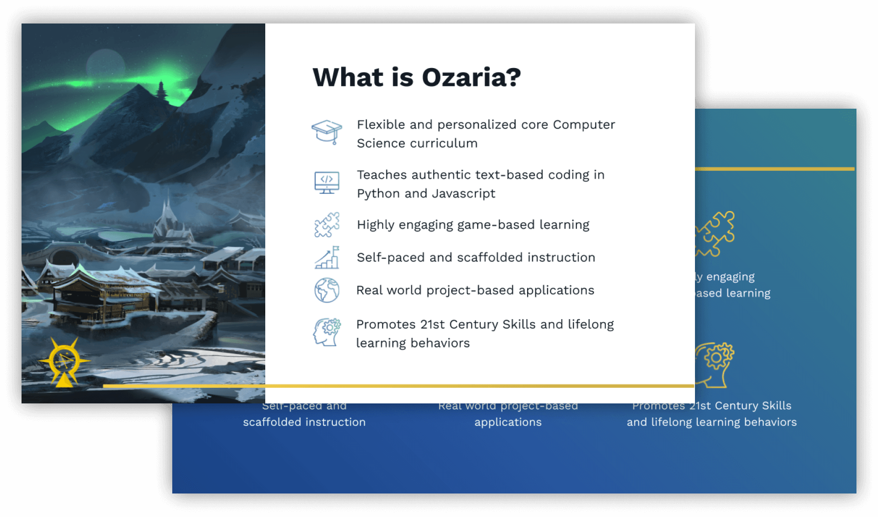 Slide with following text. What is Ozaria? Flexible and personalized core computer science curriculum. Teaches authentic text-based coding in Python and Javascript. Highly engaging game-based learning. Self-paced and scaffolded instruction. Real world project-based applications. Promotes 21st Century Skills and lifelong learning behaviors.